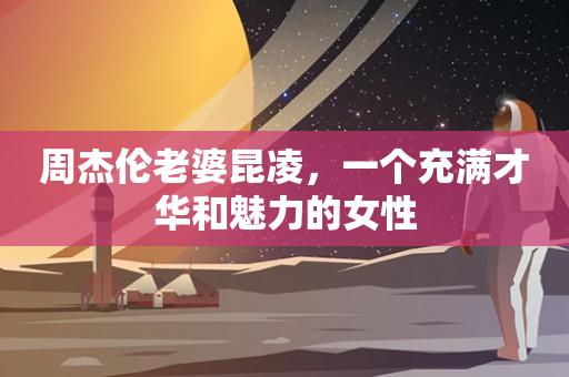 周杰伦老婆昆凌，一个充满才华和魅力的女性